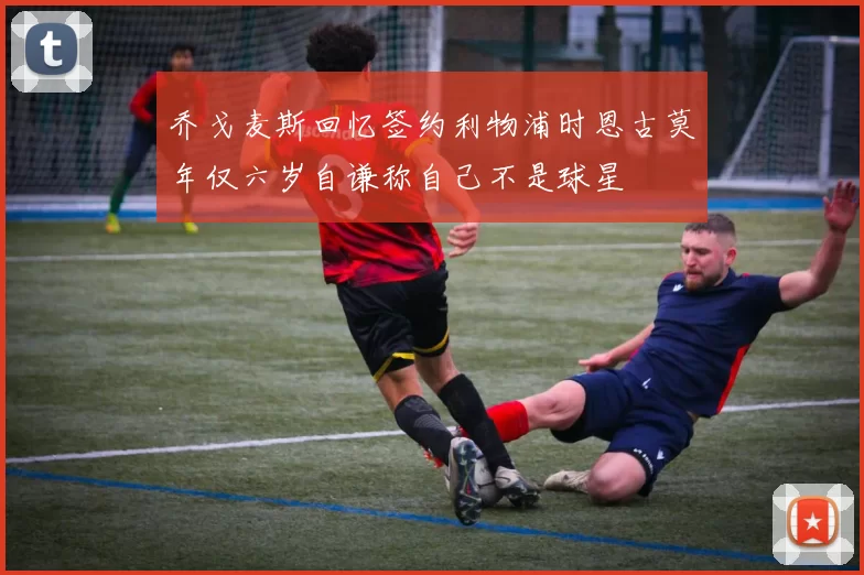 乔戈麦斯回忆签约利物浦时恩古莫年仅六岁自谦称自己不是球星