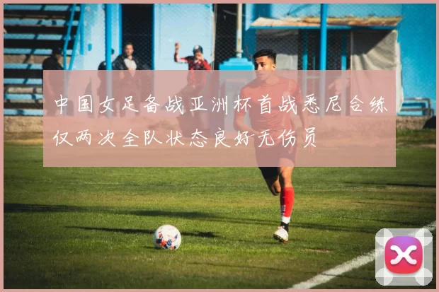 中国女足备战亚洲杯首战悉尼合练仅两次全队状态良好无伤员