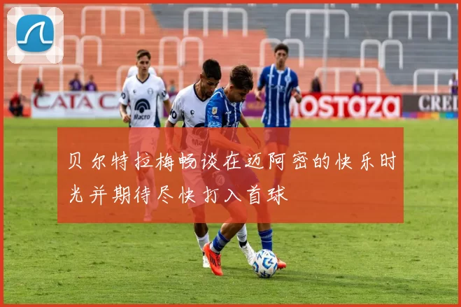 贝尔特拉梅畅谈在迈阿密的快乐时光并期待尽快打入首球