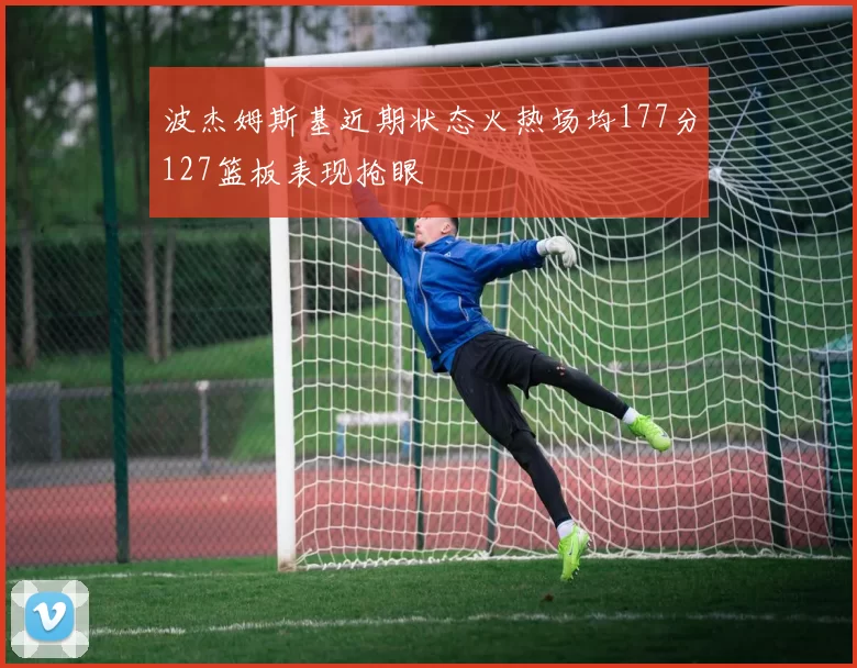 波杰姆斯基近期状态火热场均177分127篮板表现抢眼
