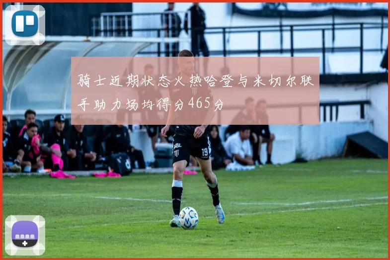 骑士近期状态火热哈登与米切尔联手助力场均得分465分