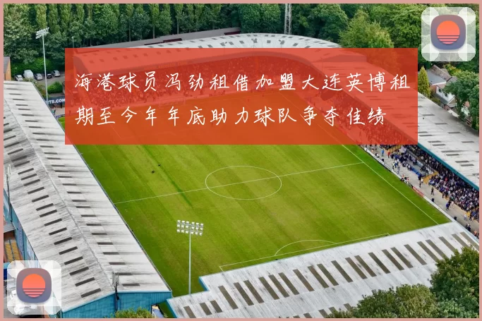 海港球员冯劲租借加盟大连英博租期至今年年底助力球队争夺佳绩
