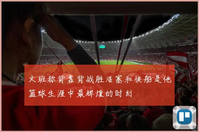 文班称背靠背战胜活塞和快船是他篮球生涯中最辉煌的时刻