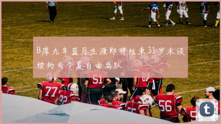 B席九年蓝月生涯即将结束31岁未谈续约或今夏自由离队