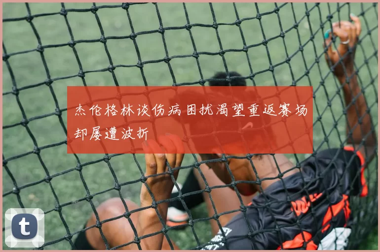 杰伦格林谈伤病困扰渴望重返赛场却屡遭波折