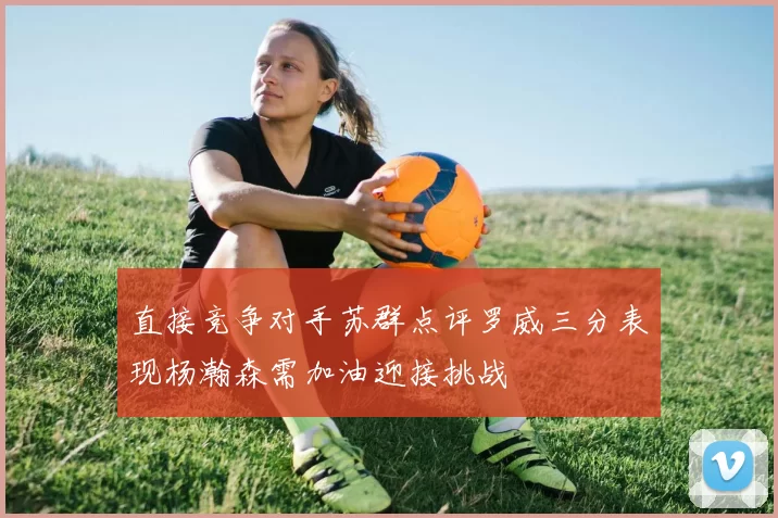 直接竞争对手苏群点评罗威三分表现杨瀚森需加油迎接挑战