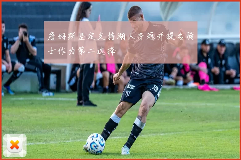 詹姆斯坚定支持湖人夺冠并提名骑士作为第二选择