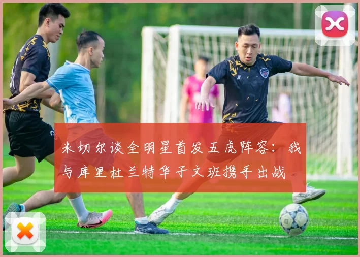 米切尔谈全明星首发五虎阵容：我与库里杜兰特华子文班携手出战