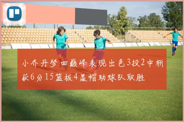 小乔丹梦回巅峰表现出色3投2中斩获6分15篮板4盖帽助球队取胜