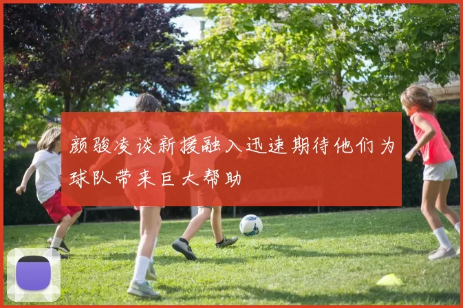 颜骏凌谈新援融入迅速期待他们为球队带来巨大帮助