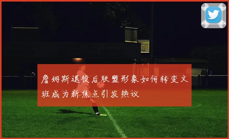 詹姆斯退役后联盟形象如何转变文班成为新焦点引发热议