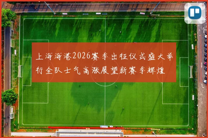 上海海港2026赛季出征仪式盛大举行全队士气高涨展望新赛季辉煌