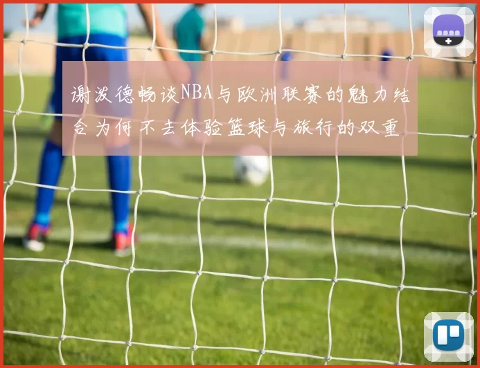 谢泼德畅谈NBA与欧洲联赛的魅力结合为何不去体验篮球与旅行的双重乐趣