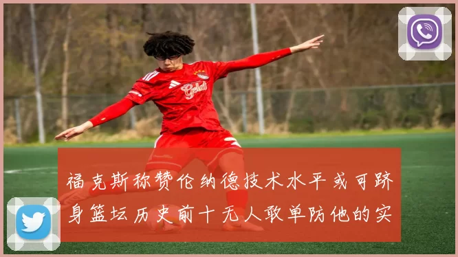福克斯称赞伦纳德技术水平或可跻身篮坛历史前十无人敢单防他的实力