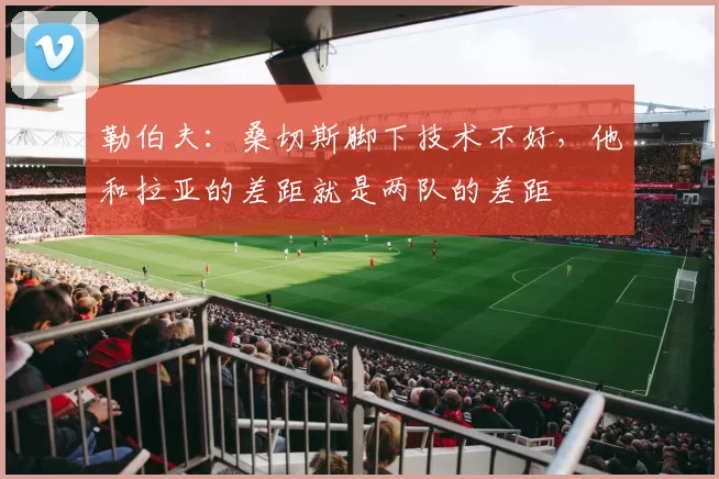 勒伯夫：桑切斯脚下技术不好，他和拉亚的差距就是两队的差距