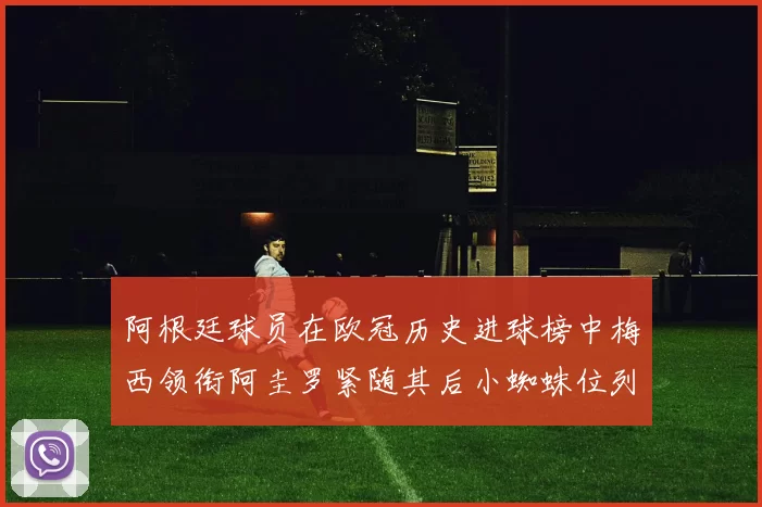 阿根廷球员在欧冠历史进球榜中梅西领衔阿圭罗紧随其后小蜘蛛位列第七