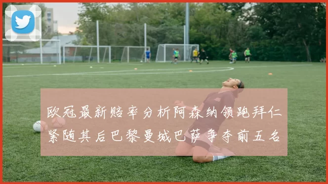 欧冠最新赔率分析阿森纳领跑拜仁紧随其后巴黎曼城巴萨争夺前五名