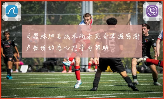 马瑟林坦言战术尚未完全掌握感谢卢教练的悉心指导与帮助
