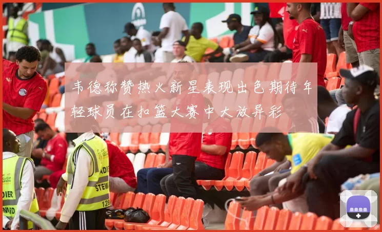 韦德称赞热火新星表现出色期待年轻球员在扣篮大赛中大放异彩