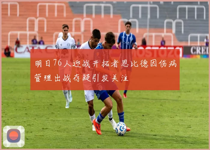 明日76人迎战开拓者恩比德因伤病管理出战存疑引发关注
